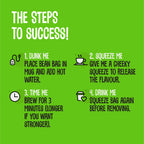 The Steps to Success! 1. DUNK ME: Place the Bean Bags in mug and add hot water 2. SQUEEZE ME: Give me a cheeky squeeze to release the flavour 3. TIME ME Brew: for 3 minutes (longer if your want stronger) 4 DRINK ME: Squeeze bag again before removing.