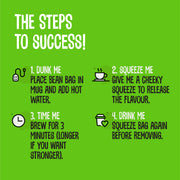 The Steps to Success! 1. DUNK ME: Place the Bean Bags in mug and add hot water 2. SQUEEZE ME: Give me a cheeky squeeze to release the flavour 3. TIME ME Brew: for 3 minutes (longer if your want stronger) 4 DRINK ME: Squeeze bag again before removing.